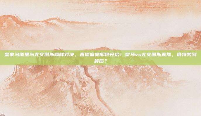 皇家马德里与尤文图斯巅峰对决，直播盛宴即将开启！皇马vs尤文图斯直播，谁将笑到最后？