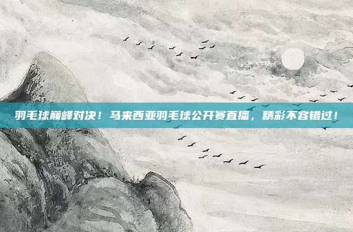 羽毛球巅峰对决！马来西亚羽毛球公开赛直播，精彩不容错过！