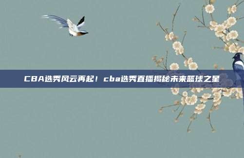 CBA选秀风云再起！cba选秀直播揭秘未来篮球之星