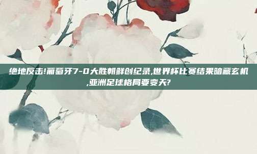 绝地反击!葡萄牙7-0大胜朝鲜创纪录,世界杯比赛结果暗藏玄机,亚洲足球格局要变天?