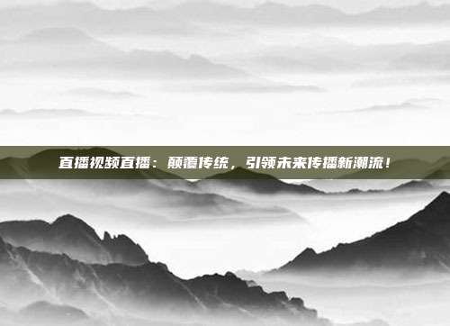 直播视频直播：颠覆传统，引领未来传播新潮流！