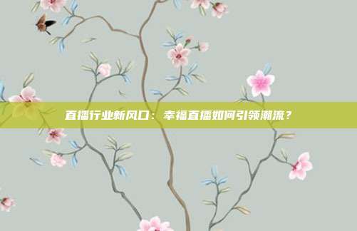 直播行业新风口：幸福直播如何引领潮流？