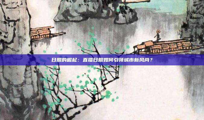 日照的崛起：直播日照如何引领城市新风尚？