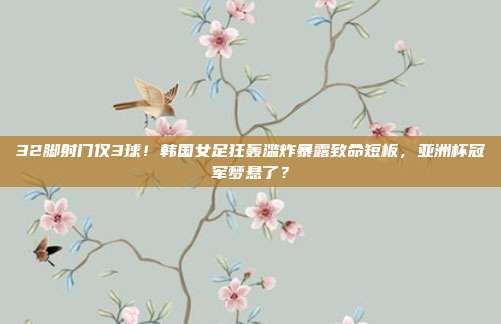 32脚射门仅3球！韩国女足狂轰滥炸暴露致命短板，亚洲杯冠军梦悬了？