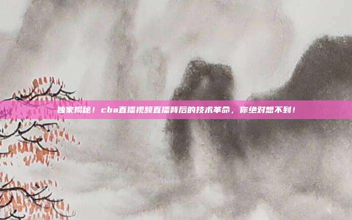 独家揭秘！cba直播视频直播背后的技术革命，你绝对想不到！