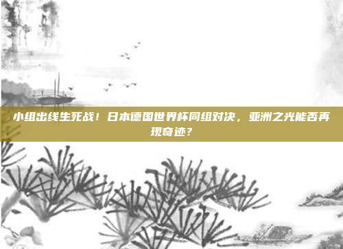 小组出线生死战！日本德国世界杯同组对决，亚洲之光能否再现奇迹？