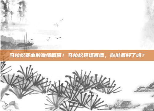 马拉松赛事的激情瞬间！马拉松现场直播，你准备好了吗？