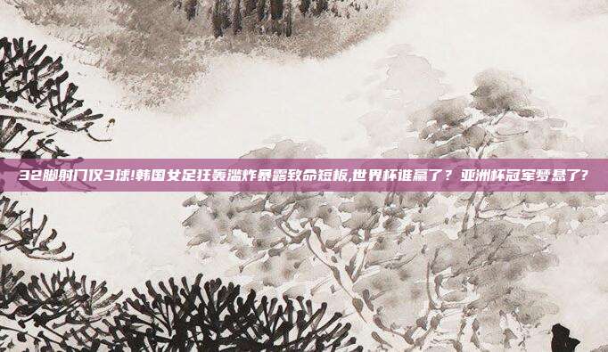 32脚射门仅3球!韩国女足狂轰滥炸暴露致命短板,世界杯谁赢了？亚洲杯冠军梦悬了?