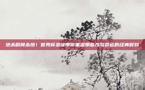 绝杀瞬间永恒！世界杯录像带你重温那些改写命运的经典时刻