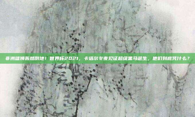 非洲雄狮轰然倒地！世界杯2021，卡塔尔冬夜见证超级黑马诞生，他们到底凭什么？
