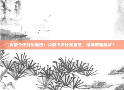 火箭今夜战火重燃！火箭今天比赛直播，谁能问鼎巅峰？