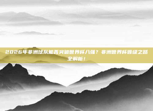 2026年非洲球队能否突破世界杯八强？非洲世界杯晋级之路全解析！