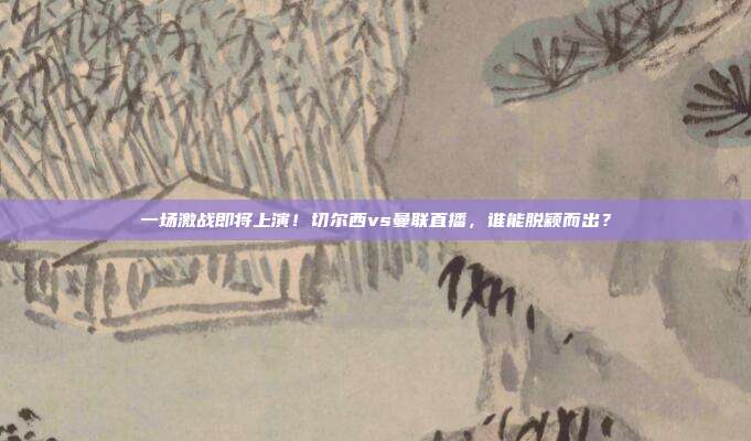 一场激战即将上演！切尔西vs曼联直播，谁能脱颖而出？