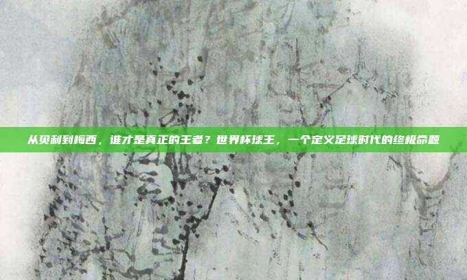 从贝利到梅西，谁才是真正的王者？世界杯球王，一个定义足球时代的终极命题