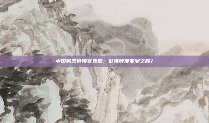 中国男篮世预赛直播：谁将登顶亚洲之巅？