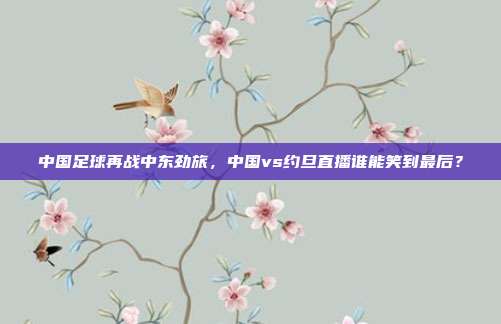 中国足球再战中东劲旅，中国vs约旦直播谁能笑到最后？