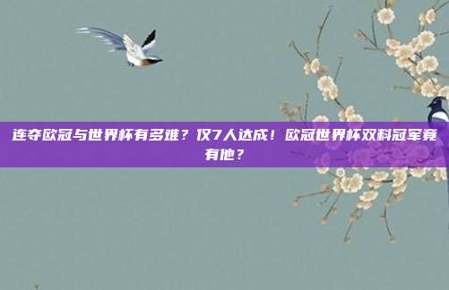 连夺欧冠与世界杯有多难？仅7人达成！欧冠世界杯双料冠军竟有他？