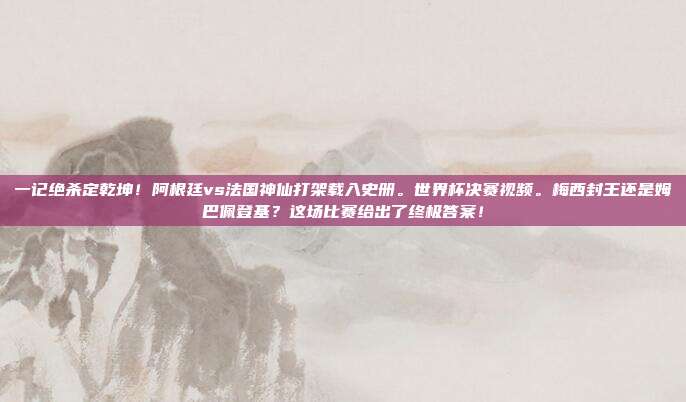 一记绝杀定乾坤！阿根廷vs法国神仙打架载入史册。世界杯决赛视频。梅西封王还是姆巴佩登基？这场比赛给出了终极答案！