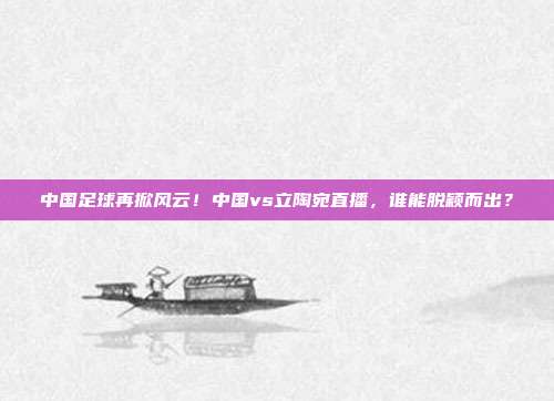 中国足球再掀风云！中国vs立陶宛直播，谁能脱颖而出？