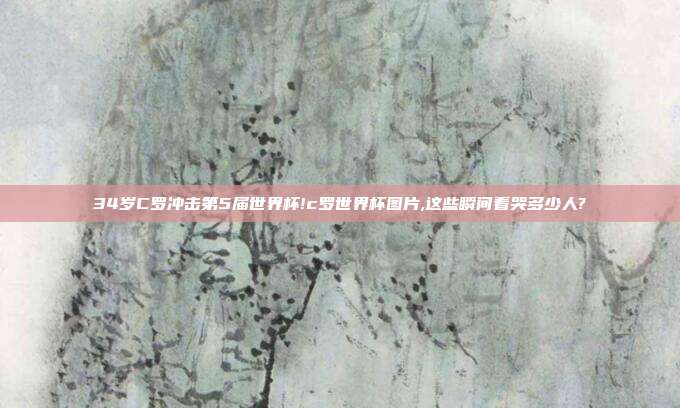 34岁C罗冲击第5届世界杯!c罗世界杯图片,这些瞬间看哭多少人?