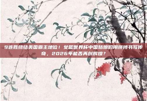 9连胜终结美国霸主地位！女篮世界杯中国姑娘们用拼搏书写传奇，2026年能否再创辉煌？