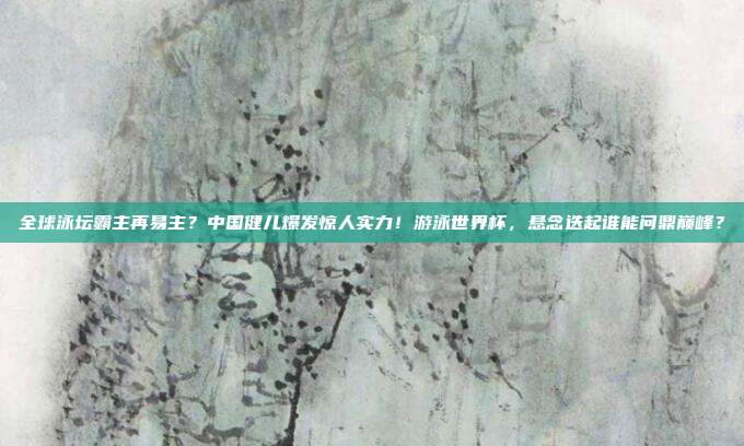 全球泳坛霸主再易主？中国健儿爆发惊人实力！游泳世界杯，悬念迭起谁能问鼎巅峰？
