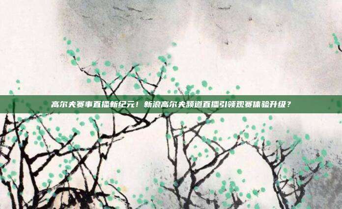 高尔夫赛事直播新纪元！新浪高尔夫频道直播引领观赛体验升级？